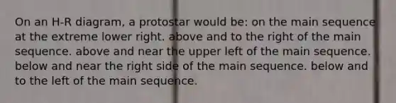 On an H-R diagram, a protostar would be: on the main sequence at the extreme lower right. above and to the right of the main sequence. above and near the upper left of the main sequence. below and near the right side of the main sequence. below and to the left of the main sequence.