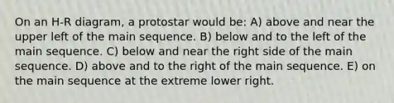 On an H-R diagram, a protostar would be: A) above and near the upper left of the main sequence. B) below and to the left of the main sequence. C) below and near the right side of the main sequence. D) above and to the right of the main sequence. E) on the main sequence at the extreme lower right.