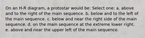 On an H-R diagram, a protostar would be: Select one: a. above and to the right of the main sequence. b. below and to the left of the main sequence. c. below and near the right side of the main sequence. d. on the main sequence at the extreme lower right. e. above and near the upper left of the main sequence.