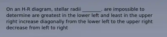 On an H-R diagram, stellar radii ________. are impossible to determine are greatest in the lower left and least in the upper right increase diagonally from the lower left to the upper right decrease from left to right