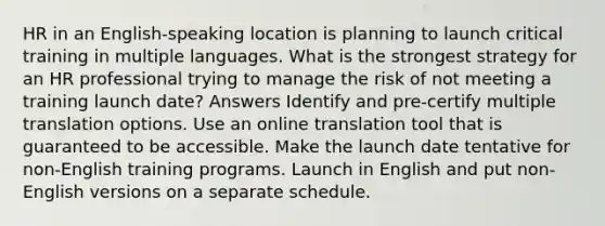 HR in an English-speaking location is planning to launch critical training in multiple languages. What is the strongest strategy for an HR professional trying to manage the risk of not meeting a training launch date? Answers Identify and pre-certify multiple translation options. Use an online translation tool that is guaranteed to be accessible. Make the launch date tentative for non-English training programs. Launch in English and put non-English versions on a separate schedule.