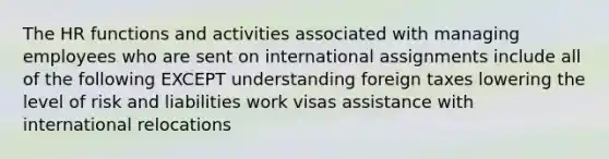 The HR functions and activities associated with managing employees who are sent on international assignments include all of the following EXCEPT understanding foreign taxes lowering the level of risk and liabilities work visas assistance with international relocations