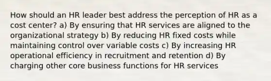 How should an HR leader best address the perception of HR as a cost center? a) By ensuring that HR services are aligned to the organizational strategy b) By reducing HR fixed costs while maintaining control over variable costs c) By increasing HR operational efficiency in recruitment and retention d) By charging other core business functions for HR services