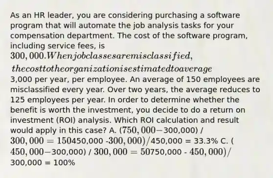 As an HR leader, you are considering purchasing a software program that will automate the job analysis tasks for your compensation department. The cost of the software program, including service fees, is 300,000. When job classes are misclassified, the cost to the organization is estimated to average3,000 per year, per employee. An average of 150 employees are misclassified every year. Over two years, the average reduces to 125 employees per year. In order to determine whether the benefit is worth the investment, you decide to do a return on investment (ROI) analysis. Which ROI calculation and result would apply in this case? A. (750,000 -300,000) /300,000 = 150% B. (450,000 -300,000) /450,000 = 33.3% C. (450,000 -300,000) / 300,000 = 50% D. (750,000 - 450,000) /300,000 = 100%