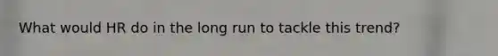 What would HR do in the long run to tackle this trend?