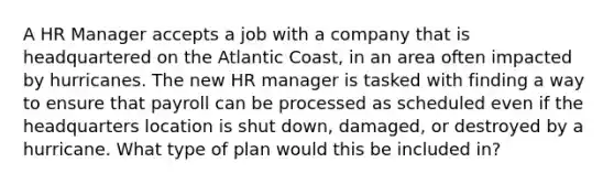 A HR Manager accepts a job with a company that is headquartered on the Atlantic Coast, in an area often impacted by hurricanes. The new HR manager is tasked with finding a way to ensure that payroll can be processed as scheduled even if the headquarters location is shut down, damaged, or destroyed by a hurricane. What type of plan would this be included in?