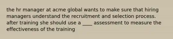 the hr manager at acme global wants to make sure that hiring managers understand the recruitment and selection process. after training she should use a ____ assessment to measure the effectiveness of the training