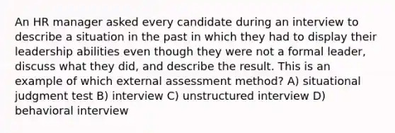 An HR manager asked every candidate during an interview to describe a situation in the past in which they had to display their leadership abilities even though they were not a formal leader, discuss what they did, and describe the result. This is an example of which external assessment method? A) situational judgment test B) interview C) unstructured interview D) behavioral interview