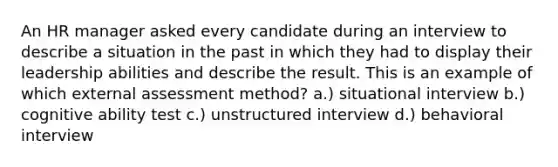 An HR manager asked every candidate during an interview to describe a situation in the past in which they had to display their leadership abilities and describe the result. This is an example of which external assessment method? a.) situational interview b.) cognitive ability test c.) unstructured interview d.) behavioral interview