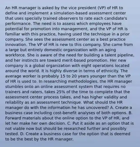 An HR manager is asked by the vice president (VP) of HR to define and implement a simulation-based assessment center that uses specially trained observers to rate each candidate's performance. The need is to assess which employees have potential for promotion into management, and the VP of HR is familiar with this practice, having used the technique in a prior company. She sees the assessment center as a best practice innovation. The VP of HR is new to this company. She came from a large but entirely domestic organization with an aging workforce. She is aware of the need for building a talent pipeline, and her instincts are toward merit-based promotion. Her new company is a global organization with eight operations located around the world. It is highly diverse in terms of ethnicity. The average worker is probably 15 to 20 years younger than the VP of HR is used to. In researching methodologies, the HR manager stumbles onto an online assessment system that requires no trainers and raters, takes 25% of the time to complete that the assessment center process takes, and has higher validity and reliability as an assessment technique. What should the HR manager do with the information he has uncovered? A. Create a business case including cost-benefit analyses of both options. B. Forward materials about the online option to the VP of HR, and let her make her own decision. C. Put it aside as an option that is not viable now but should be researched further and possibly tested. D. Create a business case for the option that is deemed to be the best by the HR manager.