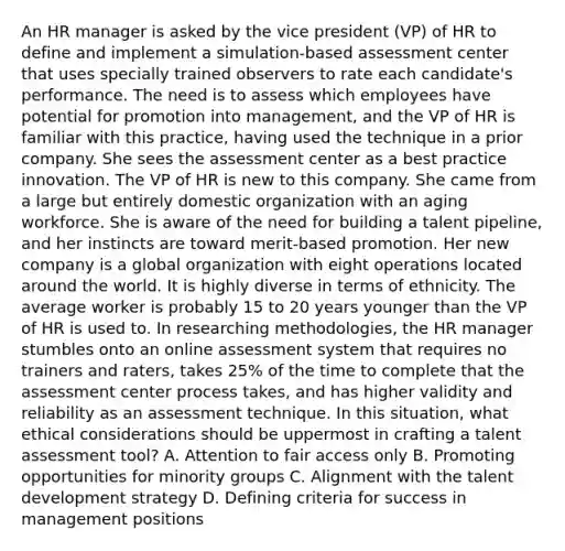 An HR manager is asked by the vice president (VP) of HR to define and implement a simulation-based assessment center that uses specially trained observers to rate each candidate's performance. The need is to assess which employees have potential for promotion into management, and the VP of HR is familiar with this practice, having used the technique in a prior company. She sees the assessment center as a best practice innovation. The VP of HR is new to this company. She came from a large but entirely domestic organization with an aging workforce. She is aware of the need for building a talent pipeline, and her instincts are toward merit-based promotion. Her new company is a global organization with eight operations located around the world. It is highly diverse in terms of ethnicity. The average worker is probably 15 to 20 years younger than the VP of HR is used to. In researching methodologies, the HR manager stumbles onto an online assessment system that requires no trainers and raters, takes 25% of the time to complete that the assessment center process takes, and has higher validity and reliability as an assessment technique. In this situation, what ethical considerations should be uppermost in crafting a talent assessment tool? A. Attention to fair access only B. Promoting opportunities for minority groups C. Alignment with the talent development strategy D. Defining criteria for success in management positions