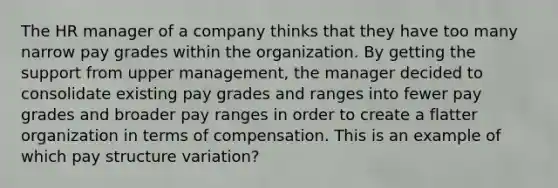 The HR manager of a company thinks that they have too many narrow pay grades within the organization. By getting the support from upper management, the manager decided to consolidate existing pay grades and ranges into fewer pay grades and broader pay ranges in order to create a flatter organization in terms of compensation. This is an example of which pay structure variation?