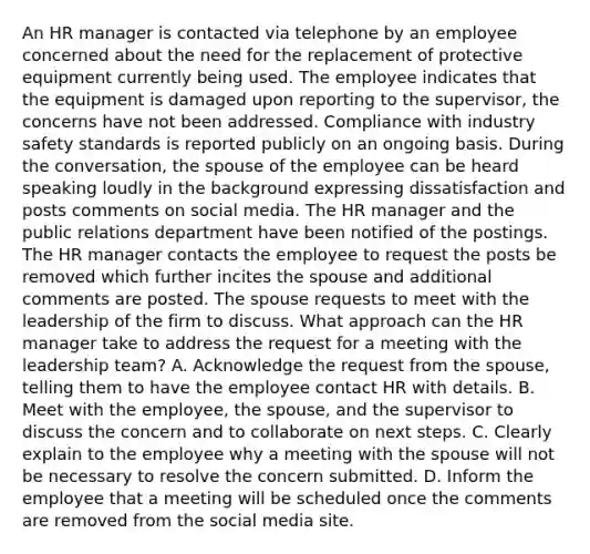 An HR manager is contacted via telephone by an employee concerned about the need for the replacement of protective equipment currently being used. The employee indicates that the equipment is damaged upon reporting to the supervisor, the concerns have not been addressed. Compliance with industry safety standards is reported publicly on an ongoing basis. During the conversation, the spouse of the employee can be heard speaking loudly in the background expressing dissatisfaction and posts comments on social media. The HR manager and the public relations department have been notified of the postings. The HR manager contacts the employee to request the posts be removed which further incites the spouse and additional comments are posted. The spouse requests to meet with the leadership of the firm to discuss. What approach can the HR manager take to address the request for a meeting with the leadership team? A. Acknowledge the request from the spouse, telling them to have the employee contact HR with details. B. Meet with the employee, the spouse, and the supervisor to discuss the concern and to collaborate on next steps. C. Clearly explain to the employee why a meeting with the spouse will not be necessary to resolve the concern submitted. D. Inform the employee that a meeting will be scheduled once the comments are removed from the social media site.