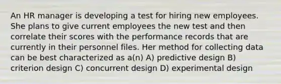 An HR manager is developing a test for hiring new employees. She plans to give current employees the new test and then correlate their scores with the performance records that are currently in their personnel files. Her method for collecting data can be best characterized as a(n) A) predictive design B) criterion design C) concurrent design D) experimental design