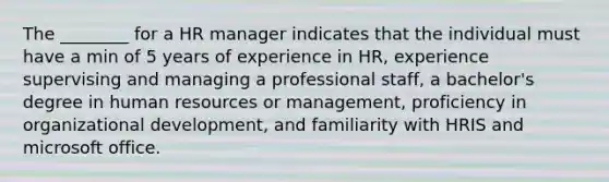 The ________ for a HR manager indicates that the individual must have a min of 5 years of experience in HR, experience supervising and managing a professional staff, a bachelor's degree in human resources or management, proficiency in organizational development, and familiarity with HRIS and microsoft office.