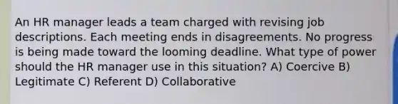 An HR manager leads a team charged with revising job descriptions. Each meeting ends in disagreements. No progress is being made toward the looming deadline. What type of power should the HR manager use in this situation? A) Coercive B) Legitimate C) Referent D) Collaborative