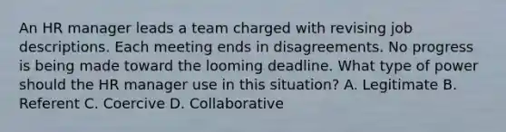 An HR manager leads a team charged with revising job descriptions. Each meeting ends in disagreements. No progress is being made toward the looming deadline. What type of power should the HR manager use in this situation? A. Legitimate B. Referent C. Coercive D. Collaborative