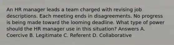 An HR manager leads a team charged with revising job descriptions. Each meeting ends in disagreements. No progress is being made toward the looming deadline. What type of power should the HR manager use in this situation? Answers A. Coercive B. Legitimate C. Referent D. Collaborative