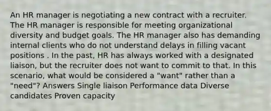 An HR manager is negotiating a new contract with a recruiter. The HR manager is responsible for meeting organizational diversity and budget goals. The HR manager also has demanding internal clients who do not understand delays in filling vacant positions . In the past, HR has always worked with a designated liaison, but the recruiter does not want to commit to that. In this scenario, what would be considered a "want" rather than a "need"? Answers Single liaison Performance data Diverse candidates Proven capacity