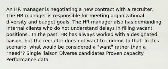 An HR manager is negotiating a new contract with a recruiter. The HR manager is responsible for meeting organizational diversity and budget goals. The HR manager also has demanding internal clients who do not understand delays in filling vacant positions . In the past, HR has always worked with a designated liaison, but the recruiter does not want to commit to that. In this scenario, what would be considered a "want" rather than a "need"? Single liaison Diverse candidates Proven capacity Performance data