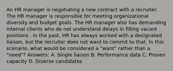 An HR manager is negotiating a new contract with a recruiter. The HR manager is responsible for meeting organizational diversity and budget goals. The HR manager also has demanding internal clients who do not understand delays in filling vacant positions . In the past, HR has always worked with a designated liaison, but the recruiter does not want to commit to that. In this scenario, what would be considered a "want" rather than a "need"? Answers: A. Single liaison B. Performance data C. Proven capacity D. Diverse candidates