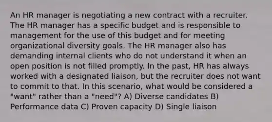 An HR manager is negotiating a new contract with a recruiter. The HR manager has a specific budget and is responsible to management for the use of this budget and for meeting organizational diversity goals. The HR manager also has demanding internal clients who do not understand it when an open position is not filled promptly. In the past, HR has always worked with a designated liaison, but the recruiter does not want to commit to that. In this scenario, what would be considered a "want" rather than a "need"? A) Diverse candidates B) Performance data C) Proven capacity D) Single liaison