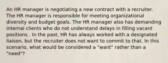 An HR manager is negotiating a new contract with a recruiter. The HR manager is responsible for meeting organizational diversity and budget goals. The HR manager also has demanding internal clients who do not understand delays in filling vacant positions . In the past, HR has always worked with a designated liaison, but the recruiter does not want to commit to that. In this scenario, what would be considered a "want" rather than a "need"?