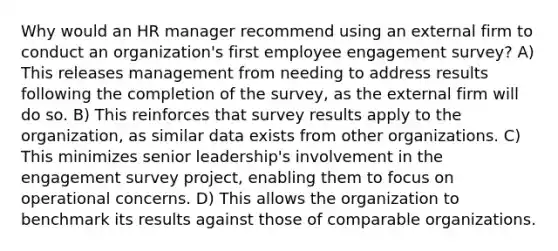 Why would an HR manager recommend using an external firm to conduct an organization's first employee engagement survey? A) This releases management from needing to address results following the completion of the survey, as the external firm will do so. B) This reinforces that survey results apply to the organization, as similar data exists from other organizations. C) This minimizes senior leadership's involvement in the engagement survey project, enabling them to focus on operational concerns. D) This allows the organization to benchmark its results against those of comparable organizations.