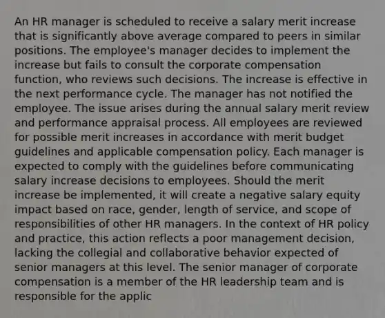 An HR manager is scheduled to receive a salary merit increase that is significantly above average compared to peers in similar positions. The employee's manager decides to implement the increase but fails to consult the corporate compensation function, who reviews such decisions. The increase is effective in the next performance cycle. The manager has not notified the employee. The issue arises during the annual salary merit review and performance appraisal process. All employees are reviewed for possible merit increases in accordance with merit budget guidelines and applicable compensation policy. Each manager is expected to comply with the guidelines before communicating salary increase decisions to employees. Should the merit increase be implemented, it will create a negative salary equity impact based on race, gender, length of service, and scope of responsibilities of other HR managers. In the context of HR policy and practice, this action reflects a poor management decision, lacking the collegial and collaborative behavior expected of senior managers at this level. The senior manager of corporate compensation is a member of the HR leadership team and is responsible for the applic