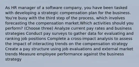 As HR manager of a software company, you have been tasked with developing a strategic compensation plan for the business. You're busy with the third step of the process, which involves forecasting the compensation market.Which activities should you perform? (Choose three) Analyze current pay rates and business strategies Conduct pay surveys to gather data for evaluating and ranking job positions Complete a cross-impact analysis to assess the impact of interacting trends on the compensation strategy Create a pay structure using job evaluations and external market trends Measure employee performance against the business strategy