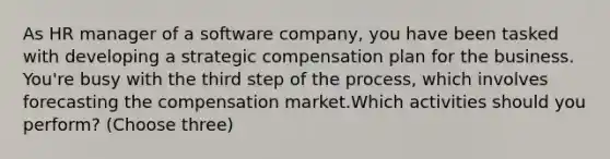 As HR manager of a software company, you have been tasked with developing a strategic compensation plan for the business. You're busy with the third step of the process, which involves forecasting the compensation market.Which activities should you perform? (Choose three)