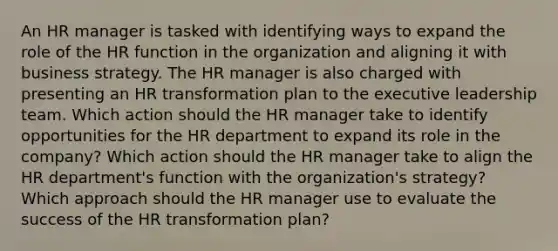 An HR manager is tasked with identifying ways to expand the role of the HR function in the organization and aligning it with business strategy. The HR manager is also charged with presenting an HR transformation plan to the executive leadership team. Which action should the HR manager take to identify opportunities for the HR department to expand its role in the company? Which action should the HR manager take to align the HR department's function with the organization's strategy? Which approach should the HR manager use to evaluate the success of the HR transformation plan?