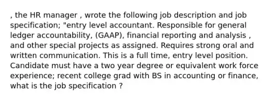 , the HR manager , wrote the following job description and job specification; "entry level accountant. Responsible for general ledger accountability, (GAAP), financial reporting and analysis , and other special projects as assigned. Requires strong oral and written communication. This is a full time, entry level position. Candidate must have a two year degree or equivalent work force experience; recent college grad with BS in accounting or finance, what is the job specification ?