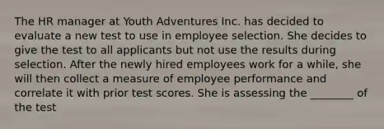 The HR manager at Youth Adventures Inc. has decided to evaluate a new test to use in employee selection. She decides to give the test to all applicants but not use the results during selection. After the newly hired employees work for a while, she will then collect a measure of employee performance and correlate it with prior test scores. She is assessing the ________ of the test