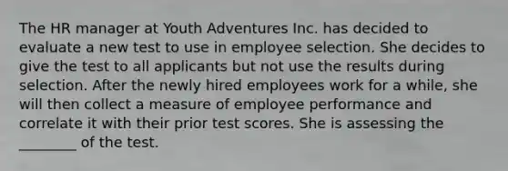 The HR manager at Youth Adventures Inc. has decided to evaluate a new test to use in employee selection. She decides to give the test to all applicants but not use the results during selection. After the newly hired employees work for a while, she will then collect a measure of employee performance and correlate it with their prior test scores. She is assessing the ________ of the test.