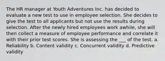 The HR manager at Youth Adventures Inc. has decided to evaluate a new test to use in employee selection. She decides to give the test to all applicants but not use the results during selection. After the newly hired employees work awhile, she will then collect a measure of employee performance and correlate it with their prior test scores. She is assessing the ___ of the test. a. Reliability b. Content validity c. Concurrent validity d. Predictive validity