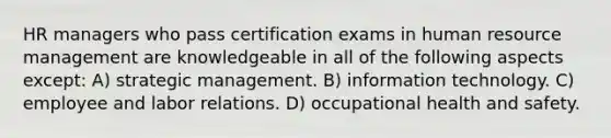 HR managers who pass certification exams in human resource management are knowledgeable in all of the following aspects except: A) strategic management. B) information technology. C) employee and labor relations. D) occupational health and safety.