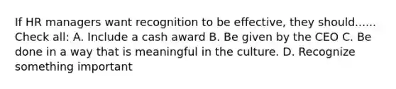 If HR managers want recognition to be effective, they should...... Check all: A. Include a cash award B. Be given by the CEO C. Be done in a way that is meaningful in the culture. D. Recognize something important