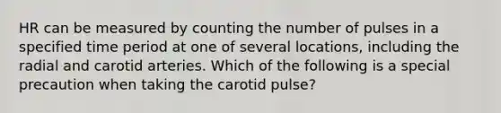 HR can be measured by counting the number of pulses in a specified time period at one of several locations, including the radial and carotid arteries. Which of the following is a special precaution when taking the carotid pulse?