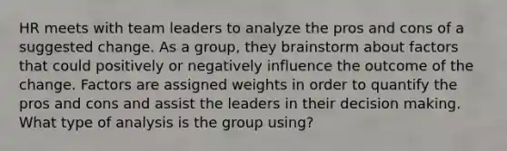 HR meets with team leaders to analyze the pros and cons of a suggested change. As a group, they brainstorm about factors that could positively or negatively influence the outcome of the change. Factors are assigned weights in order to quantify the pros and cons and assist the leaders in their decision making. What type of analysis is the group using?