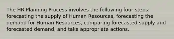 The HR Planning Process involves the following four steps: forecasting the supply of Human Resources, forecasting the demand for Human Resources, comparing forecasted supply and forecasted demand, and take appropriate actions.