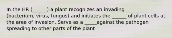 In the HR (______) a plant recognizes an invading ________ (bacterium, virus, fungus) and initiates the ______ of plant cells at the area of invasion. Serve as a _____against the pathogen spreading to other parts of the plant