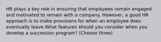 HR plays a key role in ensuring that employees remain engaged and motivated to remain with a company. However, a good HR approach is to make provisions for when an employee does eventually leave.What features should you consider when you develop a succession program? (Choose three)