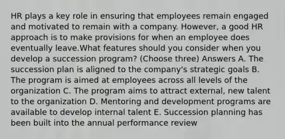 HR plays a key role in ensuring that employees remain engaged and motivated to remain with a company. However, a good HR approach is to make provisions for when an employee does eventually leave.What features should you consider when you develop a succession program? (Choose three) Answers A. The succession plan is aligned to the company's strategic goals B. The program is aimed at employees across all levels of the organization C. The program aims to attract external, new talent to the organization D. Mentoring and development programs are available to develop internal talent E. Succession planning has been built into the annual performance review