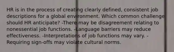 HR is in the process of creating clearly defined, consistent job descriptions for a global environment. Which common challenge should HR anticipate? -There may be disagreement relating to nonessential job functions. -Language barriers may reduce effectiveness. -Interpretations of job functions may vary. -Requiring sign-offs may violate cultural norms.