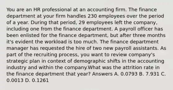 You are an HR professional at an accounting firm. The finance department at your firm handles 230 employees over the period of a year. During that period, 29 employees left the company, including one from the finance department. A payroll officer has been enlisted for the finance department, but after three months it's evident the workload is too much. The finance department manager has requested the hire of two new payroll assistants. As part of the recruiting process, you want to review company's strategic plan in context of demographic shifts in the accounting industry and within the company.What was the attrition rate in the finance department that year? Answers A. 0.0793 B. 7.931 C. 0.0013 D. 0.1261