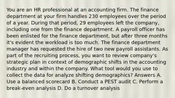 You are an HR professional at an accounting firm. The finance department at your firm handles 230 employees over the period of a year. During that period, 29 employees left the company, including one from the finance department. A payroll officer has been enlisted for the finance department, but after three months it's evident the workload is too much. The finance department manager has requested the hire of two new payroll assistants. As part of the recruiting process, you want to review company's strategic plan in context of demographic shifts in the accounting industry and within the company. What tool would you use to collect the data for analyze shifting demographics? Answers A. Use a balanced scorecard B. Conduct a PEST audit C. Perform a break-even analysis D. Do a turnover analysis