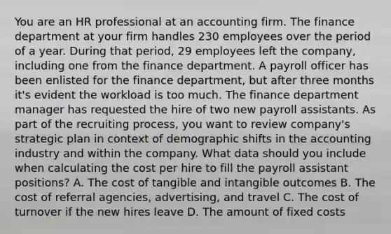 You are an HR professional at an accounting firm. The finance department at your firm handles 230 employees over the period of a year. During that period, 29 employees left the company, including one from the finance department. A payroll officer has been enlisted for the finance department, but after three months it's evident the workload is too much. The finance department manager has requested the hire of two new payroll assistants. As part of the recruiting process, you want to review company's strategic plan in context of demographic shifts in the accounting industry and within the company. What data should you include when calculating the cost per hire to fill the payroll assistant positions? A. The cost of tangible and intangible outcomes B. The cost of referral agencies, advertising, and travel C. The cost of turnover if the new hires leave D. The amount of fixed costs