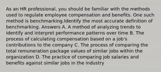 As an HR professional, you should be familiar with the methods used to regulate employee compensation and benefits. One such method is benchmarking.Identify the most accurate definition of benchmarking. Answers A. A method of analyzing trends to identify and interpret performance patterns over time B. The process of calculating compensation based on a job's contributions to the company C. The process of comparing the total remuneration package values of similar jobs within the organization D. The practice of comparing job salaries and benefits against similar jobs in the industry