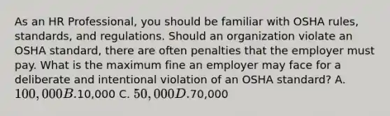 As an HR Professional, you should be familiar with OSHA rules, standards, and regulations. Should an organization violate an OSHA standard, there are often penalties that the employer must pay. What is the maximum fine an employer may face for a deliberate and intentional violation of an OSHA standard? A. 100,000 B.10,000 C. 50,000 D.70,000